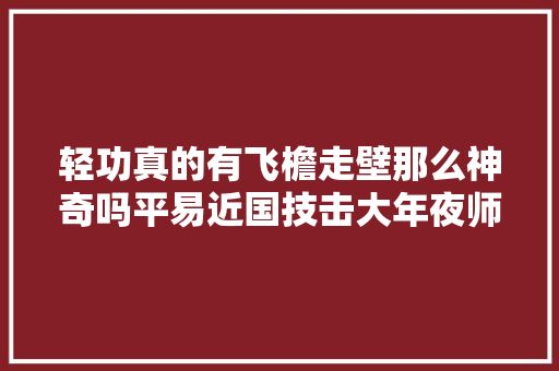 轻功真的有飞檐走壁那么神奇吗平易近国技击大年夜师还原真实的轻功