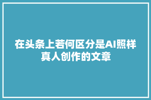 在头条上若何区分是AI照样真人创作的文章