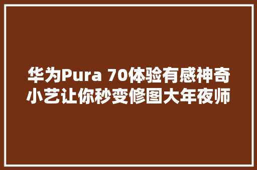 华为Pura 70体验有感神奇小艺让你秒变修图大年夜师和智能生活达人