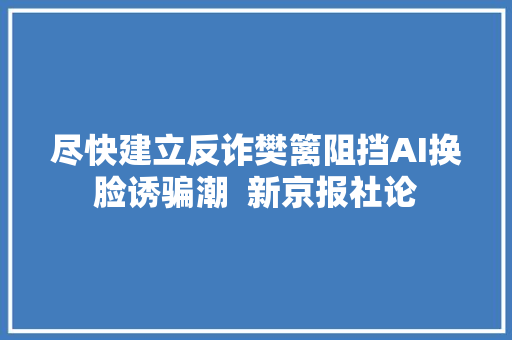 尽快建立反诈樊篱阻挡AI换脸诱骗潮  新京报社论