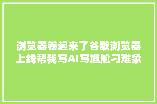 浏览器卷起来了谷歌浏览器上线帮我写AI写尴尬刁难象