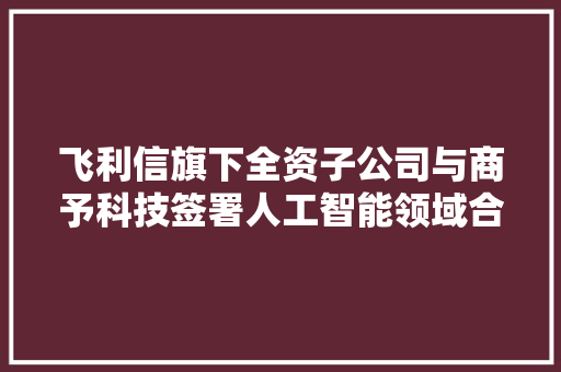 飞利信旗下全资子公司与商予科技签署人工智能领域合作协议