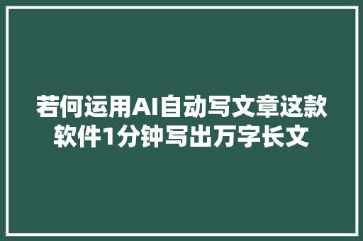 若何运用AI自动写文章这款软件1分钟写出万字长文