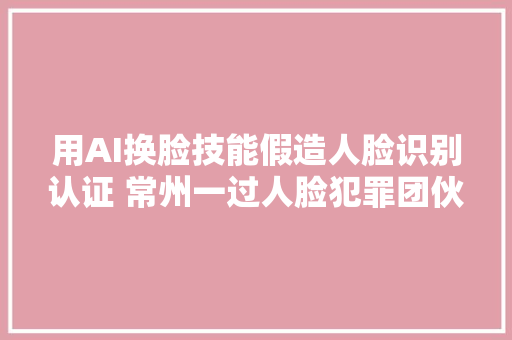 用AI换脸技能假造人脸识别认证 常州一过人脸犯罪团伙被抓