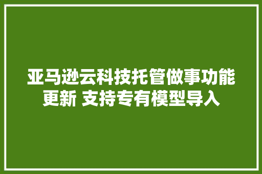 亚马逊云科技托管做事功能更新 支持专有模型导入