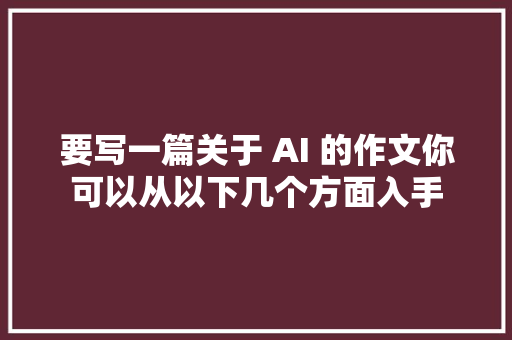 要写一篇关于 AI 的作文你可以从以下几个方面入手