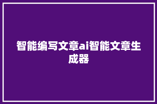 智能编写文章ai智能文章生成器