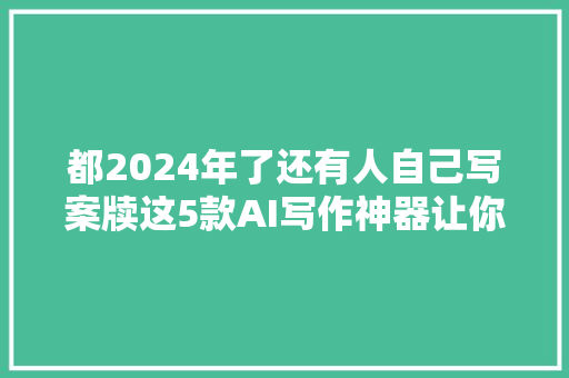 都2024年了还有人自己写案牍这5款AI写作神器让你效率翻倍