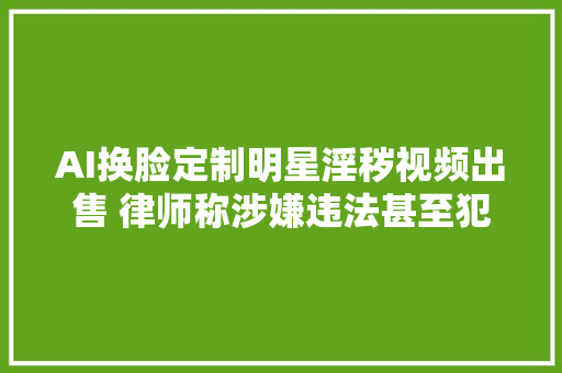 AI换脸定制明星淫秽视频出售 律师称涉嫌违法甚至犯罪