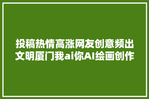 投稿热情高涨网友创意频出文明厦门我ai你AI绘画创作赛征稿时间延长啦→