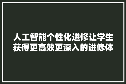 人工智能个性化进修让学生获得更高效更深入的进修体验