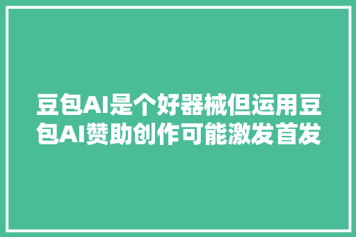 豆包AI是个好器械但运用豆包AI赞助创作可能激发首发原创违规