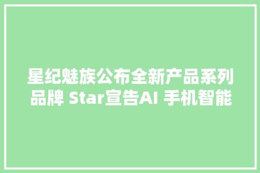 星纪魅族公布全新产品系列品牌 Star宣告AI 手机智能穿戴设备和电竞定制车