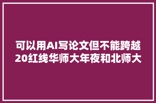 可以用AI写论文但不能跨越20红线华师大年夜和北师大年夜联合宣告生成式人工智