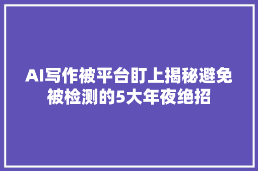 AI写作被平台盯上揭秘避免被检测的5大年夜绝招