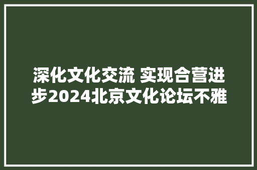 深化文化交流 实现合营进步2024北京文化论坛不雅观察