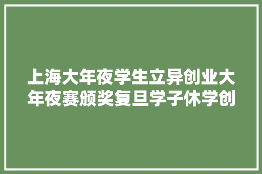 上海大年夜学生立异创业大年夜赛颁奖复旦学子休学创业打造AI年夜夫助理