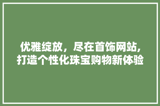 优雅绽放，尽在首饰网站,打造个性化珠宝购物新体验