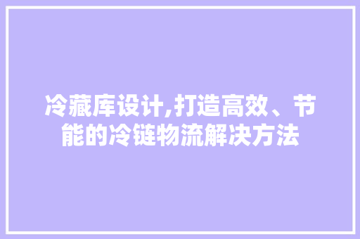 冷藏库设计,打造高效、节能的冷链物流解决方法