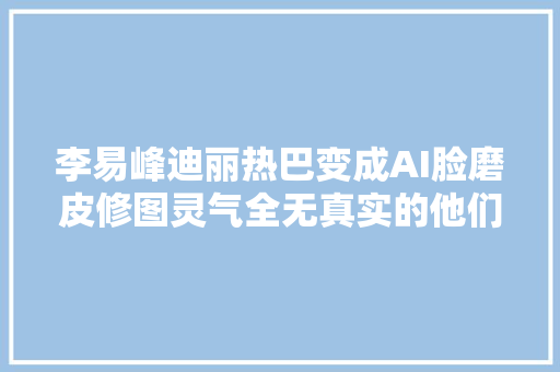 李易峰迪丽热巴变成AI脸磨皮修图灵气全无真实的他们其实最美