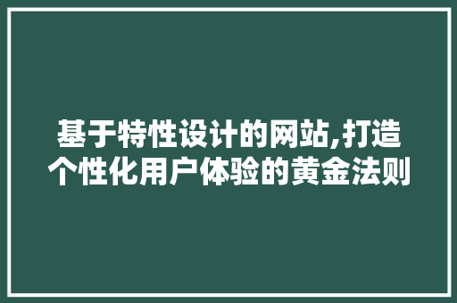 基于特性设计的网站,打造个性化用户体验的黄金法则