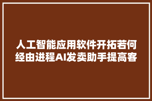 人工智能应用软件开拓若何经由进程AI发卖助手提高客户留存率