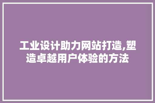 工业设计助力网站打造,塑造卓越用户体验的方法