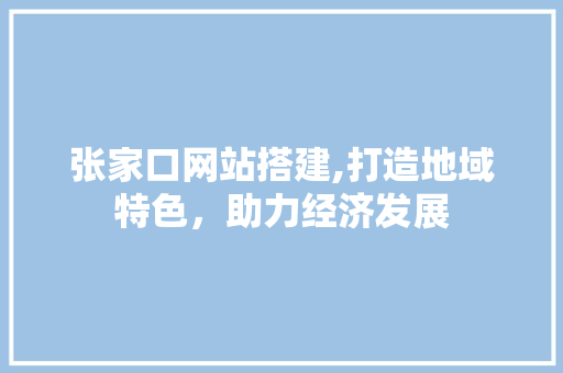 张家口网站搭建,打造地域特色，助力经济发展