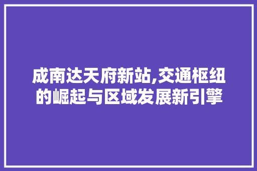 成南达天府新站,交通枢纽的崛起与区域发展新引擎