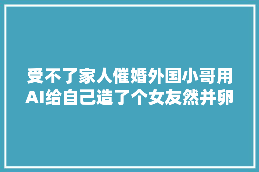 受不了家人催婚外国小哥用AI给自己造了个女友然并卵啊