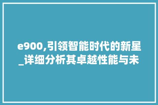 e900,引领智能时代的新星_详细分析其卓越性能与未来展望