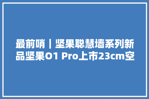 最前哨｜坚果聪慧墙系列新品坚果O1 Pro上市23cm空间能投100寸画面