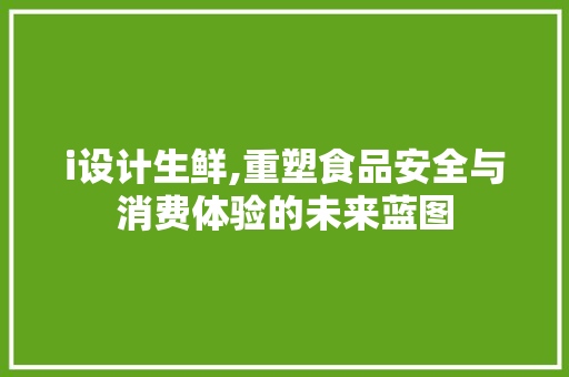 i设计生鲜,重塑食品安全与消费体验的未来蓝图