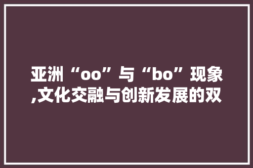 亚洲“oo”与“bo”现象,文化交融与创新发展的双重驱动