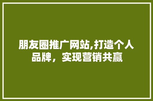 朋友圈推广网站,打造个人品牌，实现营销共赢