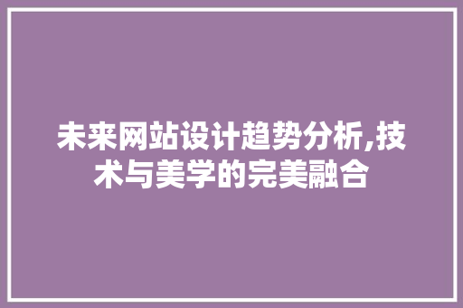 未来网站设计趋势分析,技术与美学的完美融合