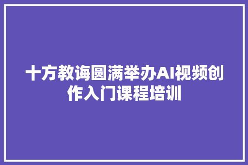 十方教诲圆满举办AI视频创作入门课程培训