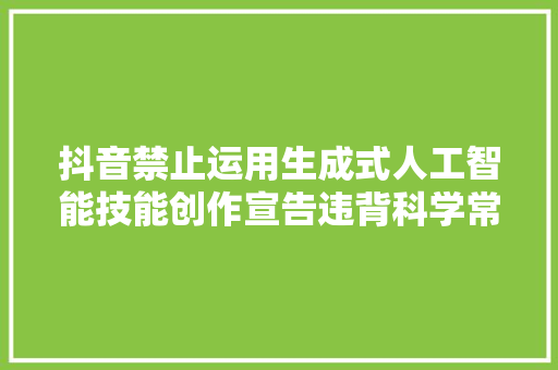 抖音禁止运用生成式人工智能技能创作宣告违背科学常识弄虚作假造讹传谣的内容