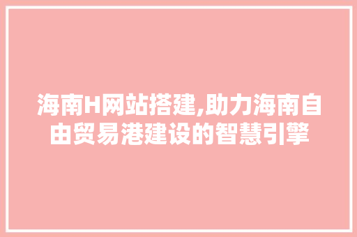 海南H网站搭建,助力海南自由贸易港建设的智慧引擎