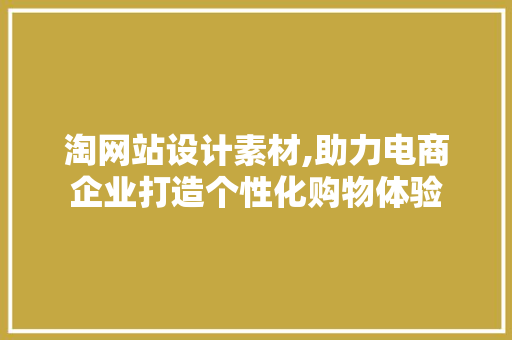 淘网站设计素材,助力电商企业打造个性化购物体验