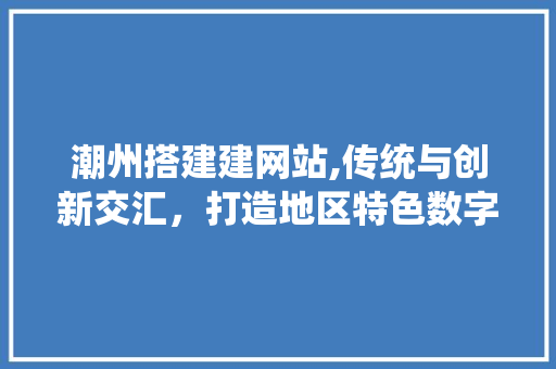 潮州搭建建网站,传统与创新交汇，打造地区特色数字平台