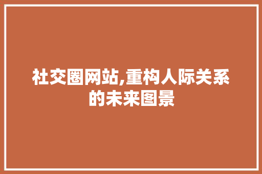 社交圈网站,重构人际关系的未来图景