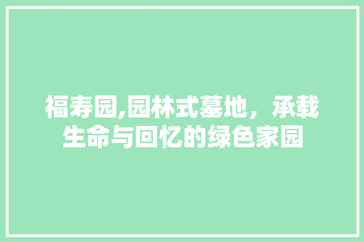 福寿园,园林式墓地，承载生命与回忆的绿色家园