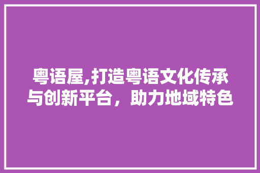 粤语屋,打造粤语文化传承与创新平台，助力地域特色发展