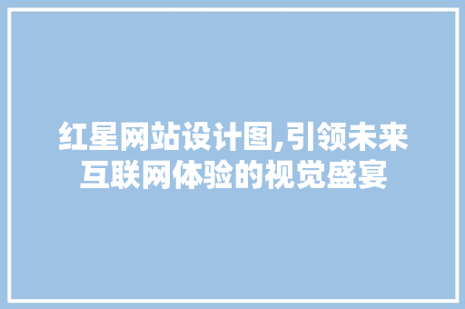 红星网站设计图,引领未来互联网体验的视觉盛宴