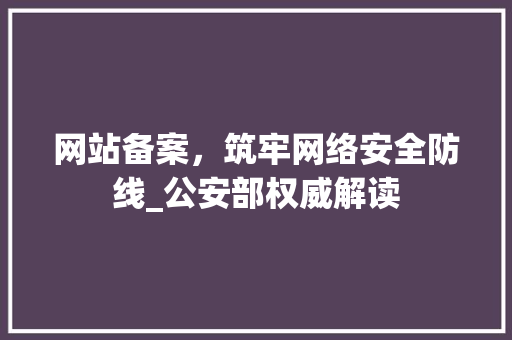 网站备案，筑牢网络安全防线_公安部权威解读