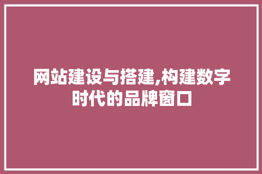 网站建设与搭建,构建数字时代的品牌窗口