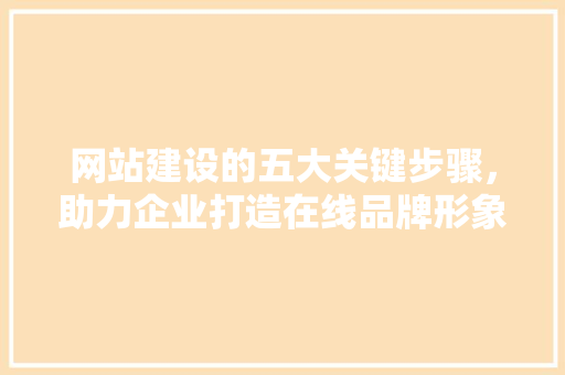 网站建设的五大关键步骤，助力企业打造在线品牌形象