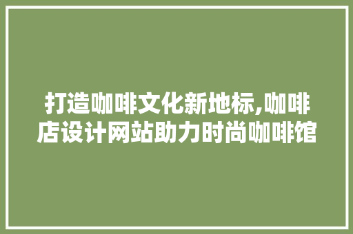 打造咖啡文化新地标,咖啡店设计网站助力时尚咖啡馆崛起