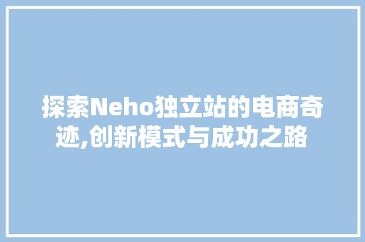 探索Neho独立站的电商奇迹,创新模式与成功之路